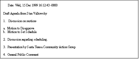 Text Box: Date: Wed, 15 Dec 1999 16:12:43 -0800

Draft Agenda from Stan Valkowsky

1.   Discussion on motions

a.  Motion to Disapprove
b.  Motion to Set Schedule

2.  Discussion regarding scheduling.

3.  Presentation by Santa Teresa Community Action Group

4.  General Public Comment
